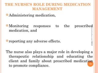 THE NURSE’S ROLE DURING MEDICATION
MANAGEMENT
 Administering medication,
 Monitoring responses to the prescribed
medication, and
 reporting any adverse effects.
The nurse also plays a major role in developing a
therapeutic relationship and educating the
client and family about prescribed medication
to promote compliance.
72
asareor@yahoo.com
©2013
 