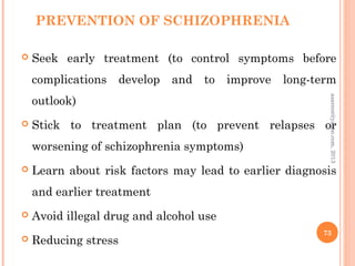 PREVENTION OF SCHIZOPHRENIA
 Seek early treatment (to control symptoms before
complications develop and to improve long-term
outlook)
 Stick to treatment plan (to prevent relapses or
worsening of schizophrenia symptoms)
 Learn about risk factors may lead to earlier diagnosis
and earlier treatment
 Avoid illegal drug and alcohol use
 Reducing stress
73
asareor@yahoo.com,
2013
 