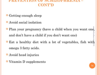 PREVENTION OF SCHIZOPHRENIA –
CONT’D
 Getting enough sleep
 Avoid social isolation
 Plan your pregnancy (have a child when you want one,
and don’t have a child if you don’t want one)
 Eat a healthy diet with a lot of vegetables, fish with
omega 3 fatty acids.
 Avoid head injuries
 Vitamin D supplements
74
asareor@yahoo.com,
2013
 