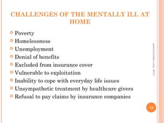 CHALLENGES OF THE MENTALLY ILL AT
HOME
 Poverty
 Homelessness
 Unemployment
 Denial of benefits
 Excluded from insurance cover
 Vulnerable to exploitation
 Inability to cope with everyday life issues
 Unsympathetic treatment by healthcare givers
 Refusal to pay claims by insurance companies
75
asareor@yahoo.com,
2013
 