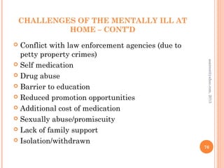 CHALLENGES OF THE MENTALLY ILL AT
HOME – CONT’D
 Conflict with law enforcement agencies (due to
petty property crimes)
 Self medication
 Drug abuse
 Barrier to education
 Reduced promotion opportunities
 Additional cost of medication
 Sexually abuse/promiscuity
 Lack of family support
 Isolation/withdrawn
76
asareor@yahoo.com,
2013
 
