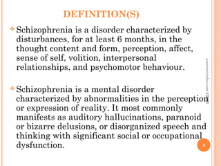 DEFINITION(S)
 Schizophrenia is a disorder characterized by
disturbances, for at least 6 months, in the
thought content and form, perception, affect,
sense of self, volition, interpersonal
relationships, and psychomotor behaviour.
 Schizophrenia is a mental disorder
characterized by abnormalities in the perception
or expression of reality. It most commonly
manifests as auditory hallucinations, paranoid
or bizarre delusions, or disorganized speech and
thinking with significant social or occupational
dysfunction. 9
asareor@yahoo.com
©2013
 