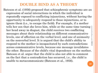DOUBLE BIND AS A THEORY
Bateson et al. (1956) proposed that schizophrenic symptoms are an
expression of social interactions in which the individual is
repeatedly exposed to conflicting injunctions, without having the
opportunity to adequately respond to those injunctions, or to
ignore them (i.e., to escape the field). For example, if a mother
tells her son that she loves him, while at the same time turning
her head away in disgust, the child receives two conflicting
messages about their relationship on different communicative
levels, one of affection on the verbal level, and one of animosity
on the nonverbal level. It is argued that the child's ability to
respond to the mother is incapacitated by such contradictions
across communicative levels, because one message invalidates
the other. Because of the child's vital dependence on the mother,
Bateson et al. argue that the child is also not able to comment
on the fact that a contradiction has occurred, i.e., the child is
unable to metacommunicate (Bateson et al., 1956).
29
asareor@yahoo.com©2013
 