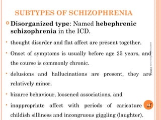 SUBTYPES OF SCHIZOPHRENIA
 Disorganized type: Named hebephrenic
schizophrenia in the ICD.
 thought disorder and flat affect are present together.
 Onset of symptoms is usually before age 25 years, and
the course is commonly chronic.
 delusions and hallucinations are present, they are
relatively minor.
 bizarre behaviour, loosened associations, and
 inappropriate affect with periods of caricature of
childish silliness and incongruous giggling (laughter).
46
asareor@yahoo.com©2013
 