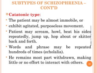 SUBTYPES OF SCHIZOPHRENIA –
CONT’D
Catatonic type:
 The patient may be almost immobile, or
 exhibit agitated, purposeless movement.
 Patient may scream, howl, beat his sides
repeatedly, jump up, hop about or skitter
back and forth.
 Words and phrase may be repeated
hundreds of times (echolalia).
 He remains most part withdrawn, making
little or no effort to interact with others. 48
asareor@yahoo.com©2013
 