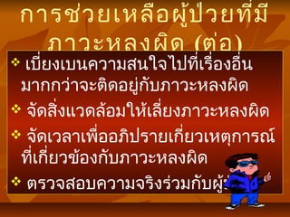 การช่วยเหลือผู้ป่วยที่มี
ภาวะหลงผิด (ต่อ)
 เบี่ยงเบนความสนใจไปที่เรื่องอื่น
มากกว่าจะติดอยู่กับภาวะหลงผิด
 จัดสิ่งแวดล้อมให้เลี่ยงภาวะหลงผิด
 จัดเวลาเพื่ออภิปรายเกี่ยวเหตุการณ์
ที่เกี่ยวข้องกับภาวะหลงผิด
 ตรวจสอบความจริงร่วมกับผู้ป่วย
 