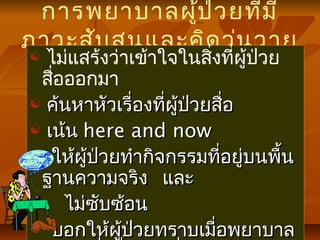 การพยาบาลผู้ป่วยที่มี
ภาวะสับสนและคิดวุ่นวาย
 ไม่แสร้งว่าเข้าใจในสิ่งที่ผู้ป่วย
สื่อออกมา
 ค้นหาหัวเรื่องที่ผู้ป่วยสื่อค้นหาหัวเรื่องที่ผู้ป่วยสื่อ
 เน้นเน้น here and nowhere and now
 ให้ผู้ป่วยทำากิจกรรมที่อยู่บนพื้นให้ผู้ป่วยทำากิจกรรมที่อยู่บนพื้น
ฐานความจริง และฐานความจริง และ
ไม่ซับซ้อนไม่ซับซ้อน
 บอกให้ผู้ป่วยทราบเมื่อพยาบาลบอกให้ผู้ป่วยทราบเมื่อพยาบาล
 