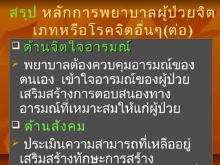 สรุป หลักการพยาบาลผู้ป่วยจิต
เภทหรือโรคจิตอื่นๆ(ต่อ)
 ด้านจิตใจอารมณ์ด้านจิตใจอารมณ์
 พยาบาลต้องควบคุมอารมณ์ของ
ตนเอง เข้าใจอารมณ์ของผู้ป่วย
เสริมสร้างการตอบสนองทาง
อารมณ์ที่เหมาะสมให้แก่ผู้ป่วย
 ด้านสังคม
 ประเมินความสามารถที่เหลืออยู่
เสริมสร้างทักษะการสร้าง
 