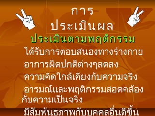 การ
ประเมินผล
ประเมินตามพฤติกรรมประเมินตามพฤติกรรม
ได้รับการตอบสนองทางร่างกาย
อาการผิดปกติต่างๆลดลง
ความคิดใกล้เคียงกับความจริง
อารมณ์และพฤติกรรมสอดคล้อง
กับความเป็นจริง
มีสัมพันธภาพกับบุคคลอื่นดีขึ้น
 