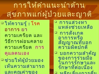 การให้คำาแนะนำาด้าน
สุขภาพแก่ผู้ป่วยและญาติ
 ให้ความรู้ : โรค
อาการ ยา
ความเครียด และ
วิธีการผ่อนคลาย
ความเครียด การ
ดูแลตนเอง
 ช่วยให้ผู้ป่วยมอง
เห็นความสามารถ
และคุณค่าของ
 การแสวงหา
แหล่งช่วยเหลือ
 การสังเกต
อาการหรือ
สัญญาณที่บอก
ความผิดปกติ
 บอกความสำาคัญ
ของการร่วมมือ
ในการรักษาและ
รักษาที่ต่อเนื่อง

 