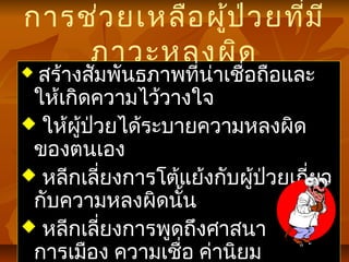 การช่วยเหลือผู้ป่วยที่มี
ภาวะหลงผิด
 สร้างสัมพันธภาพที่น่าเชื่อถือและ
ให้เกิดความไว้วางใจ
 ให้ผู้ป่วยได้ระบายความหลงผิด
ของตนเอง
 หลีกเลี่ยงการโต้แย้งกับผู้ป่วยเกี่ยว
กับความหลงผิดนั้น
 หลีกเลี่ยงการพูดถึงศาสนา
การเมือง ความเชื่อ ค่านิยม
 