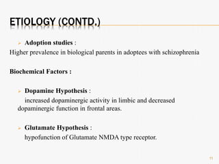 ETIOLOGY (CONTD.)
 Adoption studies :
Higher prevalence in biological parents in adoptees with schizophrenia
Biochemical Factors :
 Dopamine Hypothesis :
increased dopaminergic activity in limbic and decreased
dopaminergic function in frontal areas.
 Glutamate Hypothesis :
hypofunction of Glutamate NMDA type receptor.
11
 