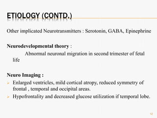ETIOLOGY (CONTD.)
Other implicated Neurotransmitters : Serotonin, GABA, Epinephrine
Neurodevelopmental theory :
Abnormal neuronal migration in second trimester of fetal
life
Neuro Imaging :
 Enlarged ventricles, mild cortical atropy, reduced symmetry of
frontal , temporal and occipital areas.
 Hypofrontality and decreased glucose utilization if temporal lobe.
12
 