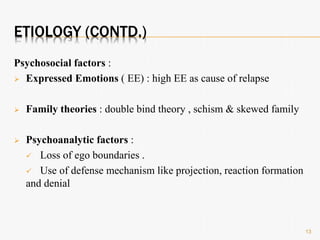 ETIOLOGY (CONTD.)
Psychosocial factors :
 Expressed Emotions ( EE) : high EE as cause of relapse
 Family theories : double bind theory , schism & skewed family
 Psychoanalytic factors :
 Loss of ego boundaries .
 Use of defense mechanism like projection, reaction formation
and denial
13
 