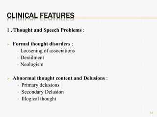 CLINICAL FEATURES
1 . Thought and Speech Problems :
 Formal thought disorders :
• Loosening of associations
• Derailment
• Neologism
 Abnormal thought content and Delusions :
• Primary delusions
• Secondary Delusion
• Illogical thought
14
 