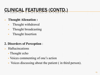 CLINICAL FEATURES (CONTD.)
 Thought Alienation :
 Thought withdrawal
 Thought broadcasting
 Thought Insertion
2. Disorders of Perception :
 Hallucincations
 Thought echo
 Voices commenting of one’s action
 Voices discussing about the patient ( in third person).
15
 