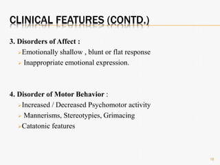 CLINICAL FEATURES (CONTD.)
3. Disorders of Affect :
Emotionally shallow , blunt or flat response
 Inappropriate emotional expression.
4. Disorder of Motor Behavior :
Increased / Decreased Psychomotor activity
 Mannerisms, Stereotypies, Grimacing
Catatonic features
16
 