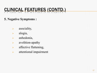 CLINICAL FEATURES (CONTD.)
5. Negative Symptoms :
 asociality,
 alogia,
 anhedonia,
 avolition-apathy
 affective flattening,
 attentional impairment
17
 