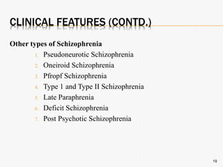 CLINICAL FEATURES (CONTD.)
Other types of Schizophrenia
1. Pseudoneurotic Schizophrenia
2. Oneiroid Schizophrenia
3. Pfropf Schizophrenia
4. Type 1 and Type II Schizophrenia
5. Late Paraphrenia
6. Deficit Schizophrenia
7. Post Psychotic Schizophrenia
19
 