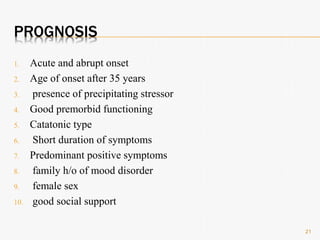 PROGNOSIS
1. Acute and abrupt onset
2. Age of onset after 35 years
3. presence of precipitating stressor
4. Good premorbid functioning
5. Catatonic type
6. Short duration of symptoms
7. Predominant positive symptoms
8. family h/o of mood disorder
9. female sex
10. good social support
21
 