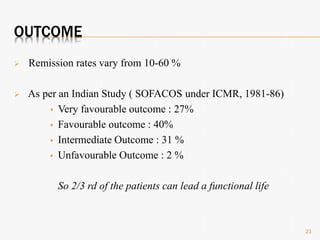 OUTCOME
 Remission rates vary from 10-60 %
 As per an Indian Study ( SOFACOS under ICMR, 1981-86)
 Very favourable outcome : 27%
 Favourable outcome : 40%
 Intermediate Outcome : 31 %
 Unfavourable Outcome : 2 %
So 2/3 rd of the patients can lead a functional life
23
 