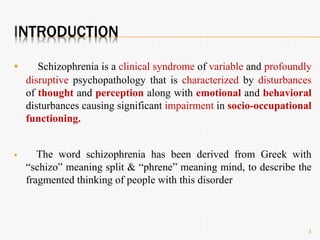 INTRODUCTION
 Schizophrenia is a clinical syndrome of variable and profoundly
disruptive psychopathology that is characterized by disturbances
of thought and perception along with emotional and behavioral
disturbances causing significant impairment in socio-occupational
functioning.
 The word schizophrenia has been derived from Greek with
“schizo” meaning split & “phrene” meaning mind, to describe the
fragmented thinking of people with this disorder
3
 