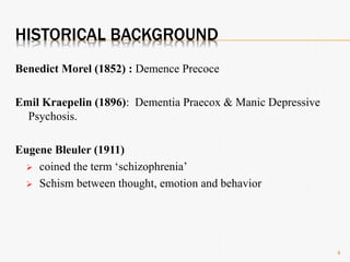 HISTORICAL BACKGROUND
Benedict Morel (1852) : Demence Precoce
Emil Kraepelin (1896): Dementia Praecox & Manic Depressive
Psychosis.
Eugene Bleuler (1911)
 coined the term ‘schizophrenia’
 Schism between thought, emotion and behavior
4
 