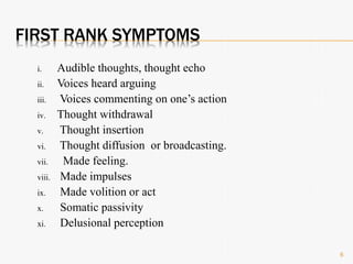 FIRST RANK SYMPTOMS
i. Audible thoughts, thought echo
ii. Voices heard arguing
iii. Voices commenting on one’s action
iv. Thought withdrawal
v. Thought insertion
vi. Thought diffusion or broadcasting.
vii. Made feeling.
viii. Made impulses
ix. Made volition or act
x. Somatic passivity
xi. Delusional perception
6
 