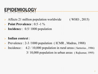 EPIDEMIOLOGY
 Affects 21 million population worldwide ( WHO , 2015)
 Point Prevalence : 0.5 -1 %
 Incidence : 0.5/ 1000 population
 Indian context :
 Prevalence : 2-3 /1000 population ( ICMR , Madras, 1988)
 Incidence : 4.2 / 10,000 population in rural areas ( Sartorius , 1986)
3/ 10,000 population in urban areas ( Rajkumar, 1995)
7
 