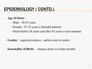 EPIDEMIOLOGY ( CONTD.)
 Age of Onset :
 Male : 10-25 years
 Female : 25-35 years ( bimodal pattern)
 Onset before 10 years and after 45 years is not common.
 Gender : equal prevalence , earlier onset in males.
 Seasonality of Birth : chances more in winter months
8
 