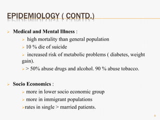 EPIDEMIOLOGY ( CONTD.)
 Medical and Mental Illness :
 high mortality than general population
 10 % die of suicide
 increased risk of metabolic problems ( diabetes, weight
gain).
 > 50% abuse drugs and alcohol. 90 % abuse tobacco.
 Socio Economics :
 more in lower socio economic group
 more in immigrant populations
rates in single > married patients.
9
 