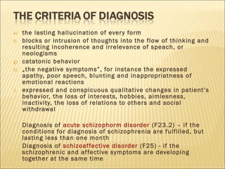 e) the lasting hallucination of every form
f) blocks or intrusion of thoughts into the flow of thinking and
resulting incoherence and irrelevance of speach, or
neologisms
g) catatonic behavior
h) „the negative symptoms”, for instance the expressed
apathy, poor speech, blunting and inappropriatness of
emotional reactions
i) expressed and conspicuous qualitative changes in patient’s
behavior, the loss of interests, hobbies, aimlesness,
inactivity, the loss of relations to others and social
withdrawal
 Diagnosis of acute schizophorm disorder (F23.2) – if the
conditions for diagnosis of schizophrenia are fulfilled, but
lasting less than one month
 Diagnosis of schizoaffective disorder (F25) - if the
schizophrenic and affective symptoms are developing
together at the same time
 