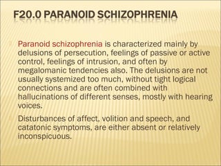  Paranoid schizophrenia is characterized mainly by
delusions of persecution, feelings of passive or active
control, feelings of intrusion, and often by
megalomanic tendencies also. The delusions are not
usually systemized too much, without tight logical
connections and are often combined with
hallucinations of different senses, mostly with hearing
voices.
 Disturbances of affect, volition and speech, and
catatonic symptoms, are either absent or relatively
inconspicuous.
 