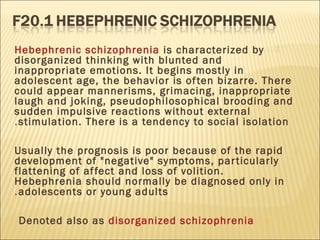 Hebephrenic schizophrenia is characterized by
disorganized thinking with blunted and
inappropriate emotions. It begins mostly in
adolescent age, the behavior is often bizarre. There
could appear mannerisms, grimacing, inappropriate
laugh and joking, pseudophilosophical brooding and
sudden impulsive reactions without external
stimulation. There is a tendency to social isolation.
Usually the prognosis is poor because of the rapid
development of "negative" symptoms, particularly
flattening of affect and loss of volition.
Hebephrenia should normally be diagnosed only in
adolescents or young adults.
Denoted also as disorganized schizophrenia
 