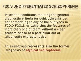 Psychotic conditions meeting the general
diagnostic criteria for schizophrenia but
not conforming to any of the subtypes in
F20.0-F20.2, or exhibiting the features of
more than one of them without a clear
predominance of a particular set of
diagnostic characteristics.
This subgroup represents also the former
diagnosis of atypical schizophrenia.
 