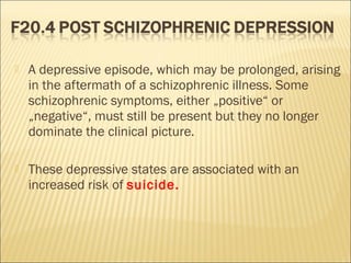  A depressive episode, which may be prolonged, arising
in the aftermath of a schizophrenic illness. Some
schizophrenic symptoms, either „positive“ or
„negative“, must still be present but they no longer
dominate the clinical picture.
 These depressive states are associated with an
increased risk of suicide.
 