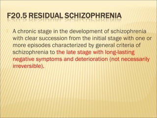  A chronic stage in the development of schizophrenia
with clear succession from the initial stage with one or
more episodes characterized by general criteria of
schizophrenia to the late stage with long-lasting
negative symptoms and deterioration (not necessarily
irreversible).
 