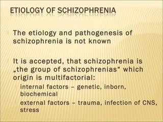  The etiology and pathogenesis of
schizophrenia is not known
 It is accepted, that schizophrenia is
„the group of schizophrenias“ which
origin is multifactorial:
 internal factors – genetic, inborn,
biochemical
 external factors – trauma, infection of CNS,
stress
 