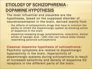  The most influential and plausible are the
hypotheses, based on the supposed disorder of
neurotransmission in the brain, derived mainly from
1. the effects of antipsychotic drugs that have in common the
ability to inhibit the dopaminergic system by blocking action
of dopamine in the brain
2. dopamine-releasing drugs (amphetamine, mescaline, diethyl
amide of lysergic acid - LSD) that can induce state closely
resembling paranoid schizophrenia
 Classical dopamine hypothesis of schizophrenia:
Psychotic symptoms are related to dopaminergic
hyperactivity in the brain. Hyperactivity of
dopaminergic systems during schizophrenia is result
of increased sensitivity and density of dopamine D2
receptors in the different parts of the brain.
 