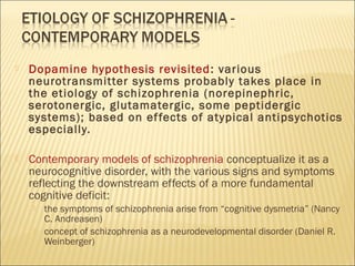  Dopamine hypothesis revisited: various
neurotransmitter systems probably takes place in
the etiology of schizophrenia (norepinephric,
serotonergic, glutamatergic, some peptidergic
systems); based on effects of atypical antipsychotics
especially.
 Contemporary models of schizophrenia conceptualize it as a
neurocognitive disorder, with the various signs and symptoms
reflecting the downstream effects of a more fundamental
cognitive deficit:
 the symptoms of schizophrenia arise from “cognitive dysmetria” (Nancy
C. Andreasen)
 concept of schizophrenia as a neurodevelopmental disorder (Daniel R.
Weinberger)
 