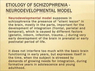  Neurodevelopmental model supposes in
schizophrenia the presence of “silent lesion” in
the brain, mostly in the parts, important for the
development of integration (frontal, parietal and
temporal), which is caused by different factors
(genetic, inborn, infection, trauma...) during very
early development of the brain in prenatal or early
postnatal period of life.
 It does not interfere too much with the basic brain
functioning in early years, but expresses itself in
the time, when the subject is stressed by
demands of growing needs for integration, during
formative years in adolescence and young
adulthood.
 