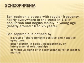  Schizophrenia occurs with regular frequency
nearly everywhere in the world in 1 % of
population and begins mainly in young age
(mostly around 16 to 25 years).
 Schizophrenia is defined by
 a group of characteristic positive and negative
symptoms
 deterioration in social, occupational, or
interpersonal relationships
 continuous signs of the disturbance for at least 6
months
 