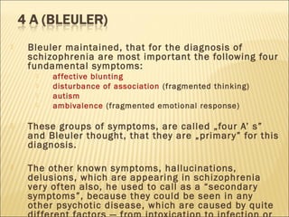  Bleuler maintained, that for the diagnosis of
schizophrenia are most important the following four
fundamental symptoms:
 affective blunting
 disturbance of association (fragmented thinking)
 autism
 ambivalence (fragmented emotional response)
 These groups of symptoms, are called „four A’ s”
and Bleuler thought, that they are „primary” for this
diagnosis.
 The other known symptoms, hallucinations,
delusions, which are appearing in schizophrenia
very often also, he used to call as a “secondary
symptoms”, because they could be seen in any
other psychotic disease, which are caused by quite
 