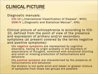  Diagnostic manuals:
 lCD-10 („International Classification of Disease“, WHO)
 DSM-IV („Diagnostic and Statistical Manual“, APA)
 Clinical picture of schizophrenia is according to lCD-
10, defined from the point of view of the presence
and expression of primary and/or secondary
symptoms (at present covered by the terms negative
and positive symptoms):
 the negative symptoms are represented by cognitive
disorders, having its origin probably in the disorders of
associations of thoughts, combined with emotional blunting
and small or missing production of hallucinations and
delusions
 the positive symptom are characterized by the presence of
hallucinations and delusions
 the division is not quite strict and lesser or greater mixture
of symptoms from these two groups are possible
 