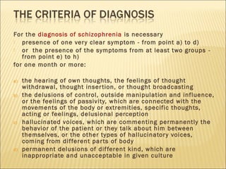 For the diagnosis of schizophrenia is necessary
 presence of one very clear symptom - from point a) to d)
 or the presence of the symptoms from at least two groups -
from point e) to h)
for one month or more:
a) the hearing of own thoughts, the feelings of thought
withdrawal, thought insertion, or thought broadcasting
b) the delusions of control, outside manipulation and influence,
or the feelings of passivity, which are connected with the
movements of the body or extremities, specific thoughts,
acting or feelings, delusional perception
c) hallucinated voices, which are commenting permanently the
behavior of the patient or they talk about him between
themselves, or the other types of hallucinatory voices,
coming from different parts of body
d) permanent delusions of different kind, which are
inappropriate and unacceptable in given culture
 