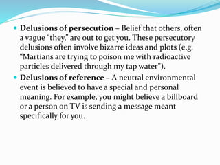  Delusions of persecution – Belief that others, often
a vague “they,” are out to get you. These persecutory
delusions often involve bizarre ideas and plots (e.g.
“Martians are trying to poison me with radioactive
particles delivered through my tap water”).
 Delusions of reference – A neutral environmental
event is believed to have a special and personal
meaning. For example, you might believe a billboard
or a person on TV is sending a message meant
specifically for you.
 