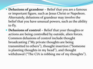  Delusions of grandeur – Belief that you are a famous
or important figure, such as Jesus Christ or Napoleon.
Alternately, delusions of grandeur may involve the
belief that you have unusual powers, such as the ability
to fly.
 Delusions of control – Belief that your thoughts or
actions are being controlled by outside, alien forces.
Common delusions of control include thought
broadcasting (“My private thoughts are being
transmitted to others”), thought insertion (“Someone
is planting thoughts in my head”), and thought
withdrawal (“The CIA is robbing me of my thoughts”).
 