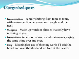 Disorganized speech
 Loose associations – Rapidly shifting from topic to topic,
with no connection between one thought and the
next.
 Neologisms – Made-up words or phrases that only have
meaning to you.
 Perseveration – Repetition of words and statements; saying
the same thing over and over.
 Clang – Meaningless use of rhyming words (“I said the
bread and read the shed and fed Ned at the head").
 