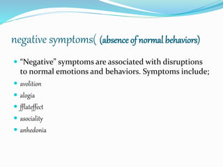 negative symptoms( (absence of normal behaviors)
 “Negative” symptoms are associated with disruptions
to normal emotions and behaviors. Symptoms include;
 avolition
 alogia
 fflateffect
 asociality
 anhedonia
 