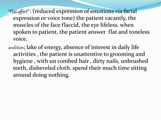“Flat affect” ; (reduced expression of emotions via facial
expression or voice tone) the patient vacantly, the
muscles of the face flaccid, the eye lifeless. when
spoken to patient, the patient answer flat and toneless
voice.
avolition; lake of energy, absence of interest in daily life
activities , the patient is unattentive to grooming and
hygiene , with un combed hair , dirty nails, unbrushed
teeth, disheveled cloth. spend their much time sitting
around doing nothing.
 
